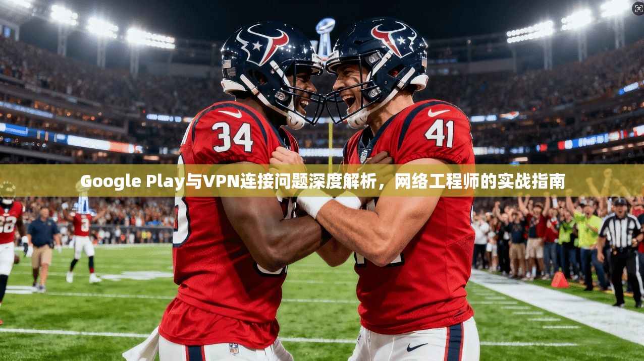 Google Play与VPN连接问题深度解析，网络工程师的实战指南