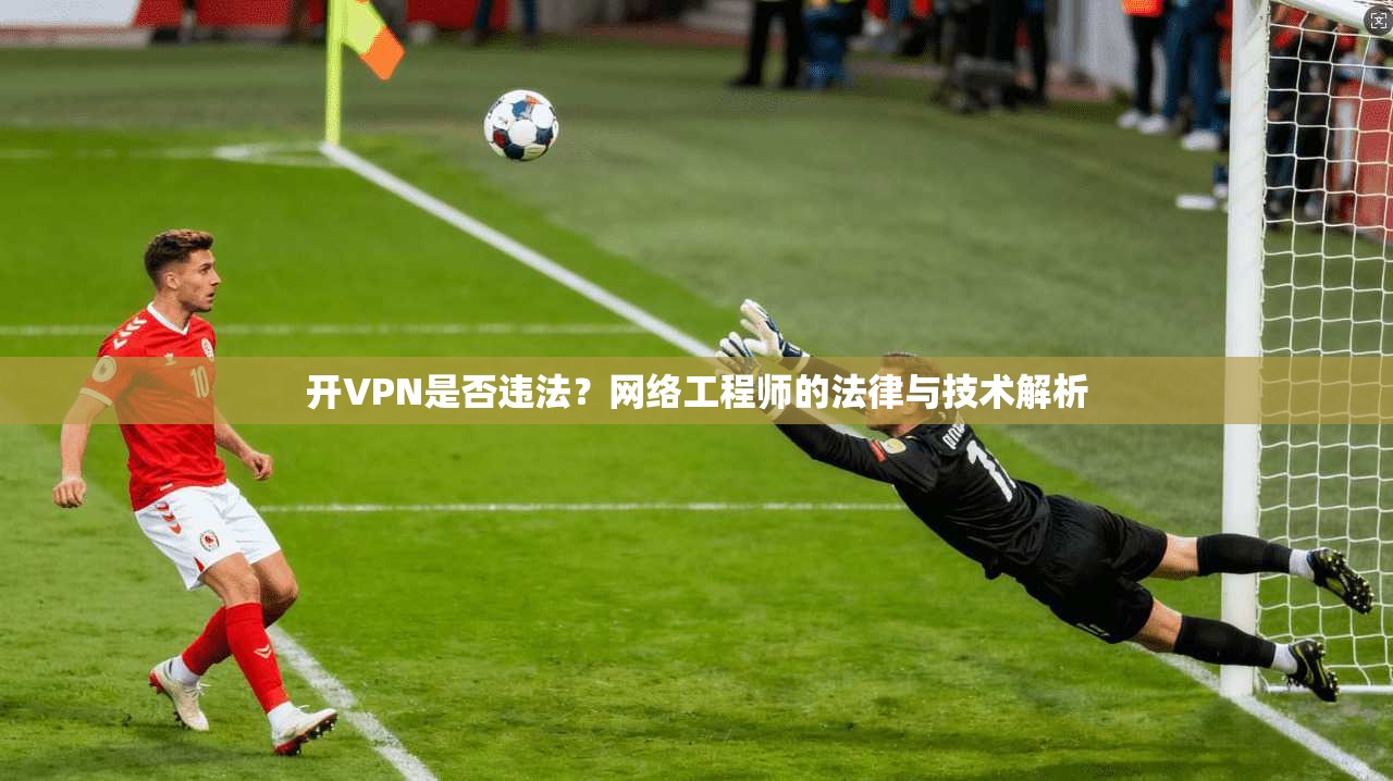 开VPN是否违法？网络工程师的法律与技术解析
