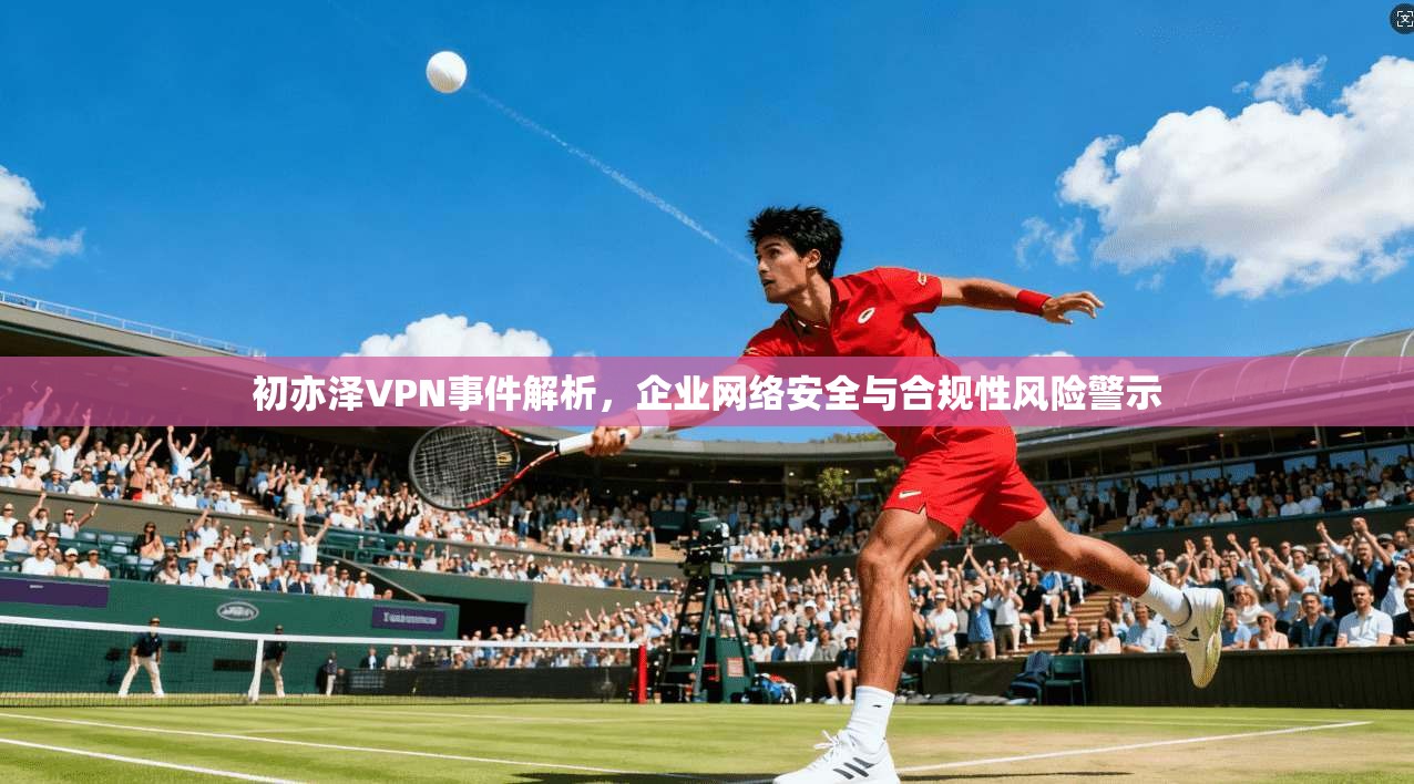 初亦泽VPN事件解析，企业网络安全与合规性风险警示