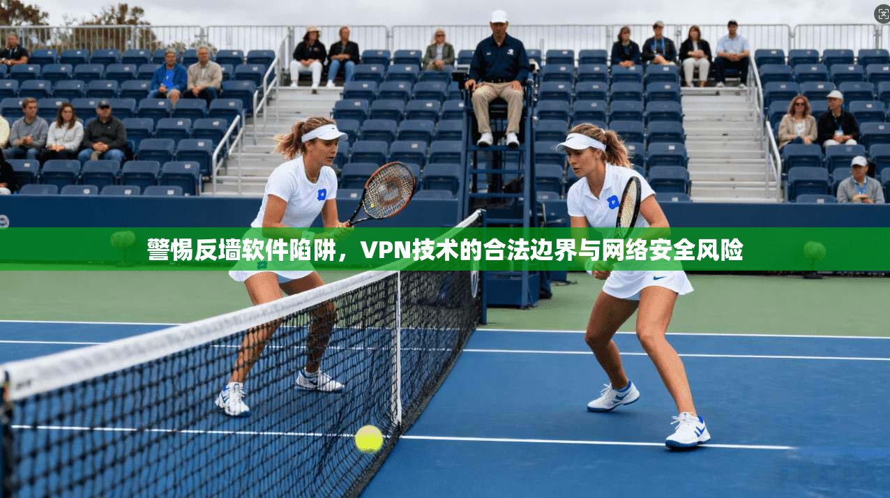 警惕反墙软件陷阱，VPN技术的合法边界与网络安全风险