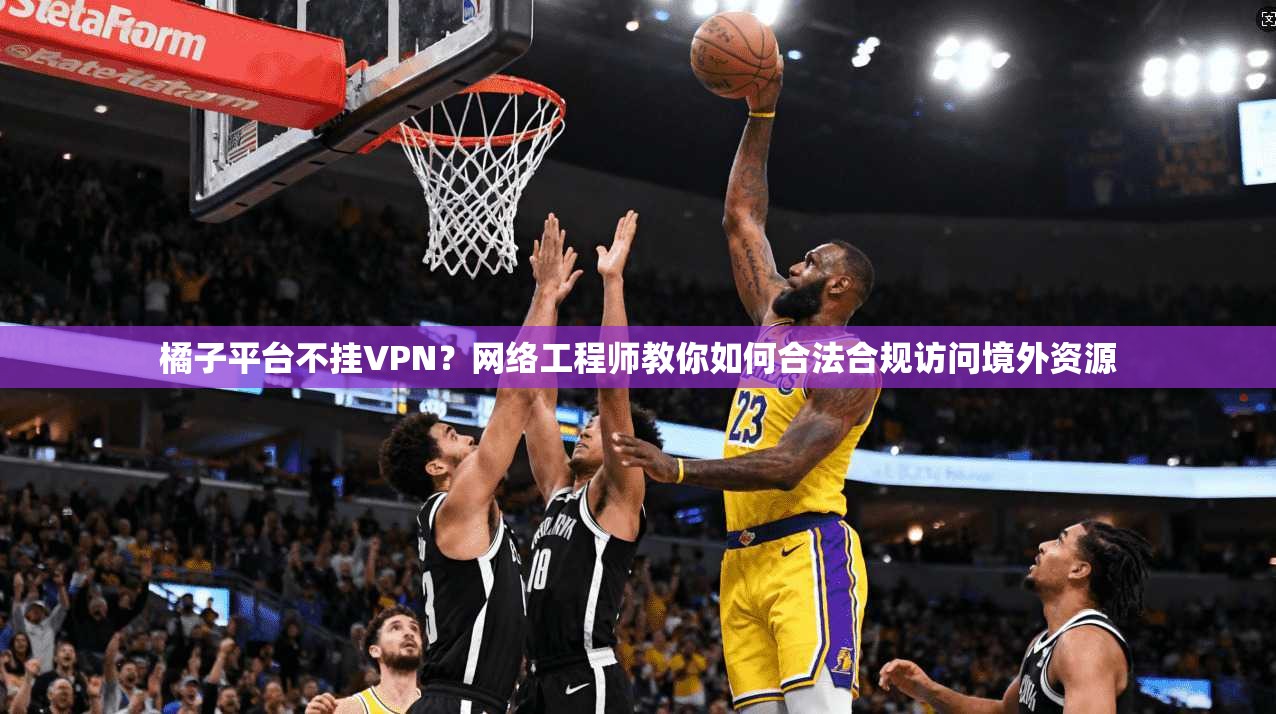 橘子平台不挂VPN？网络工程师教你如何合法合规访问境外资源