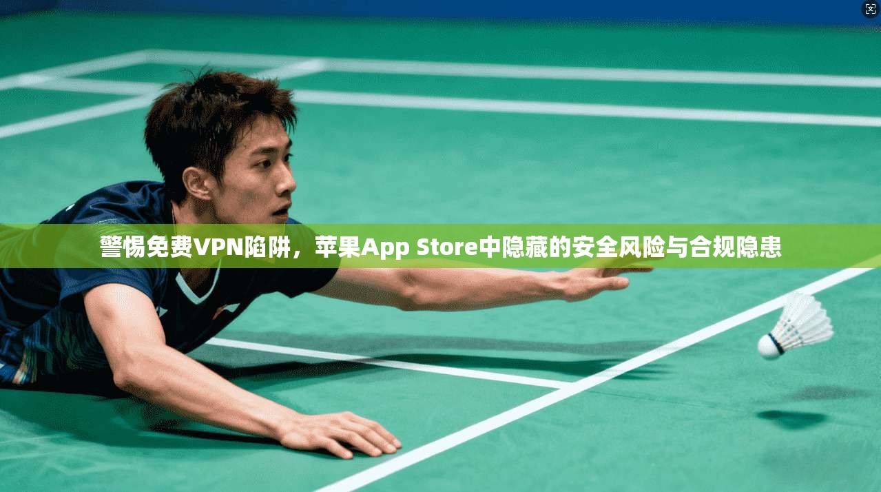 警惕免费VPN陷阱，苹果App Store中隐藏的安全风险与合规隐患