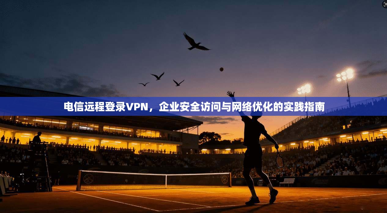 电信远程登录VPN,企业安全访问与网络优化的实践指南 电信远程登录VPN,企业安全访问与网络优化的实践指南