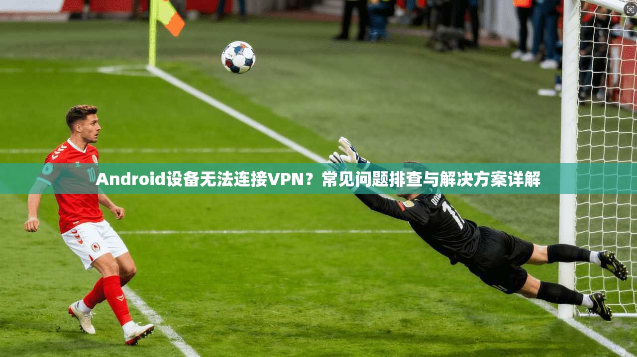 Android设备无法连接VPN？常见问题排查与解决方案详解