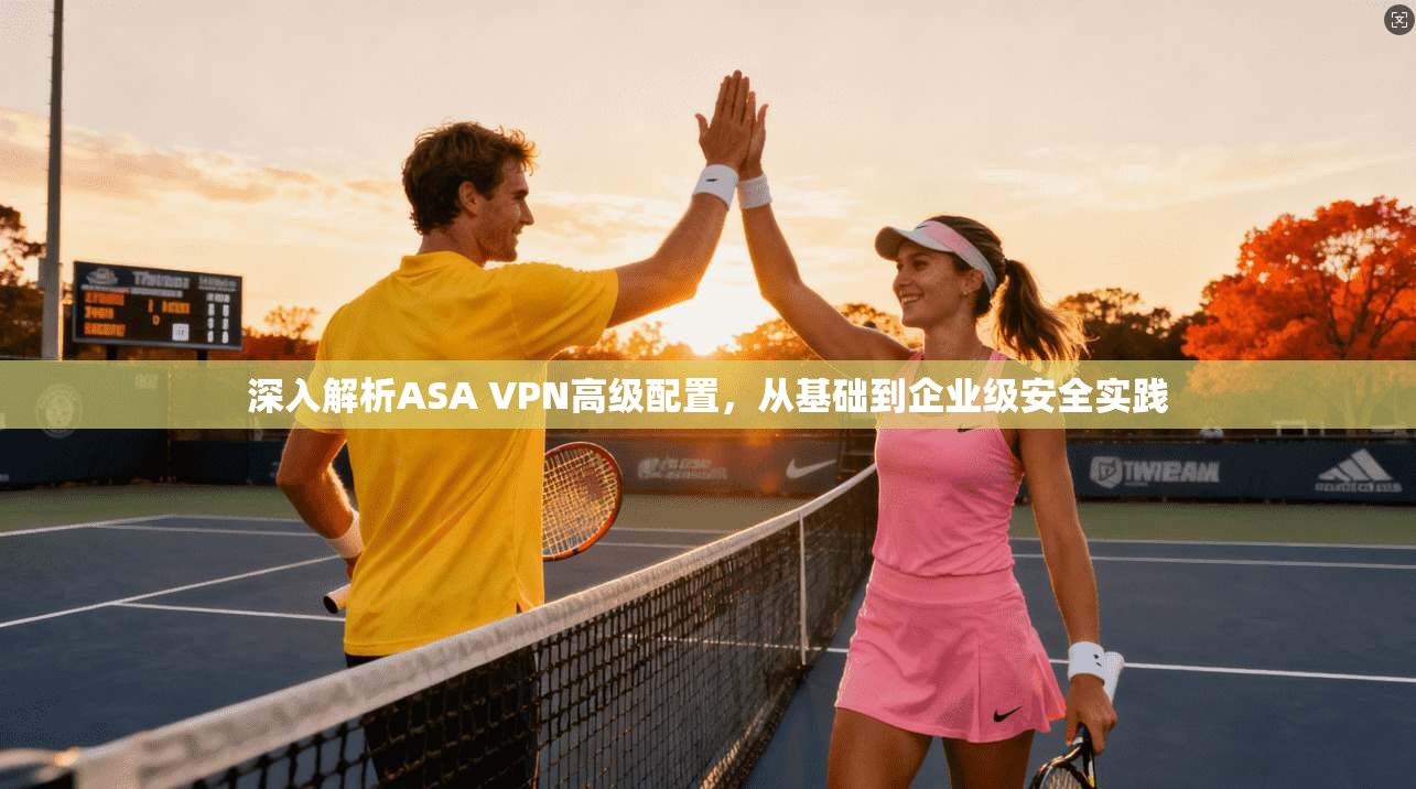 深入解析ASA VPN高级配置,从基础到企业级安全实践 深入解析ASA VPN高级配置,从基础到企业级安全实践