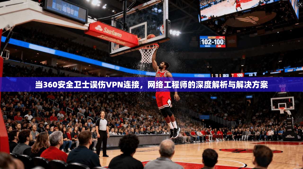 当360安全卫士误伤VPN连接，网络工程师的深度解析与解决方案