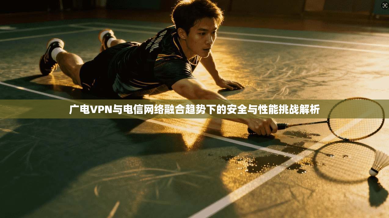 广电VPN与电信网络融合趋势下的安全与性能挑战解析
