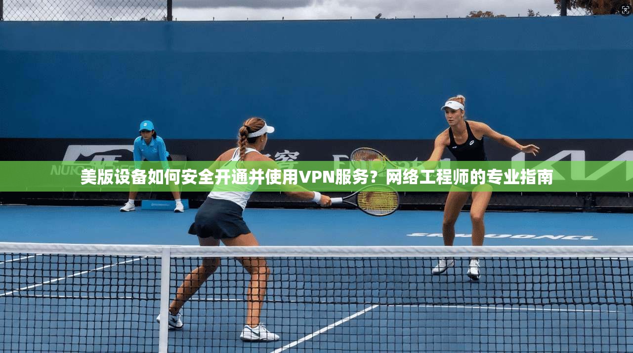 美版设备如何安全开通并使用VPN服务？网络工程师的专业指南