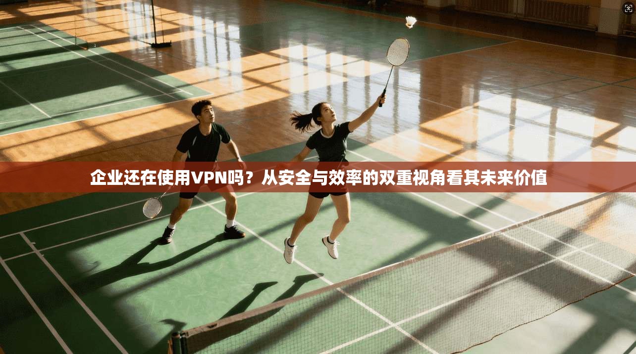企业还在使用VPN吗？从安全与效率的双重视角看其未来价值