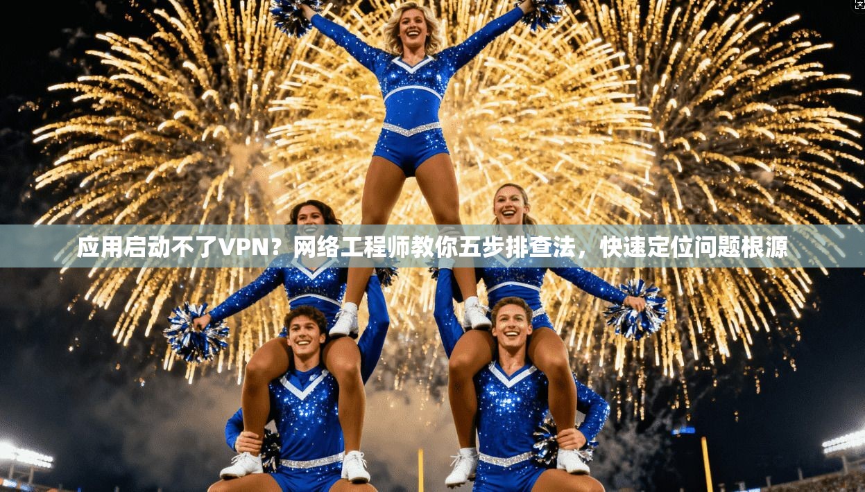 应用启动不了VPN？网络工程师教你五步排查法，快速定位问题根源
