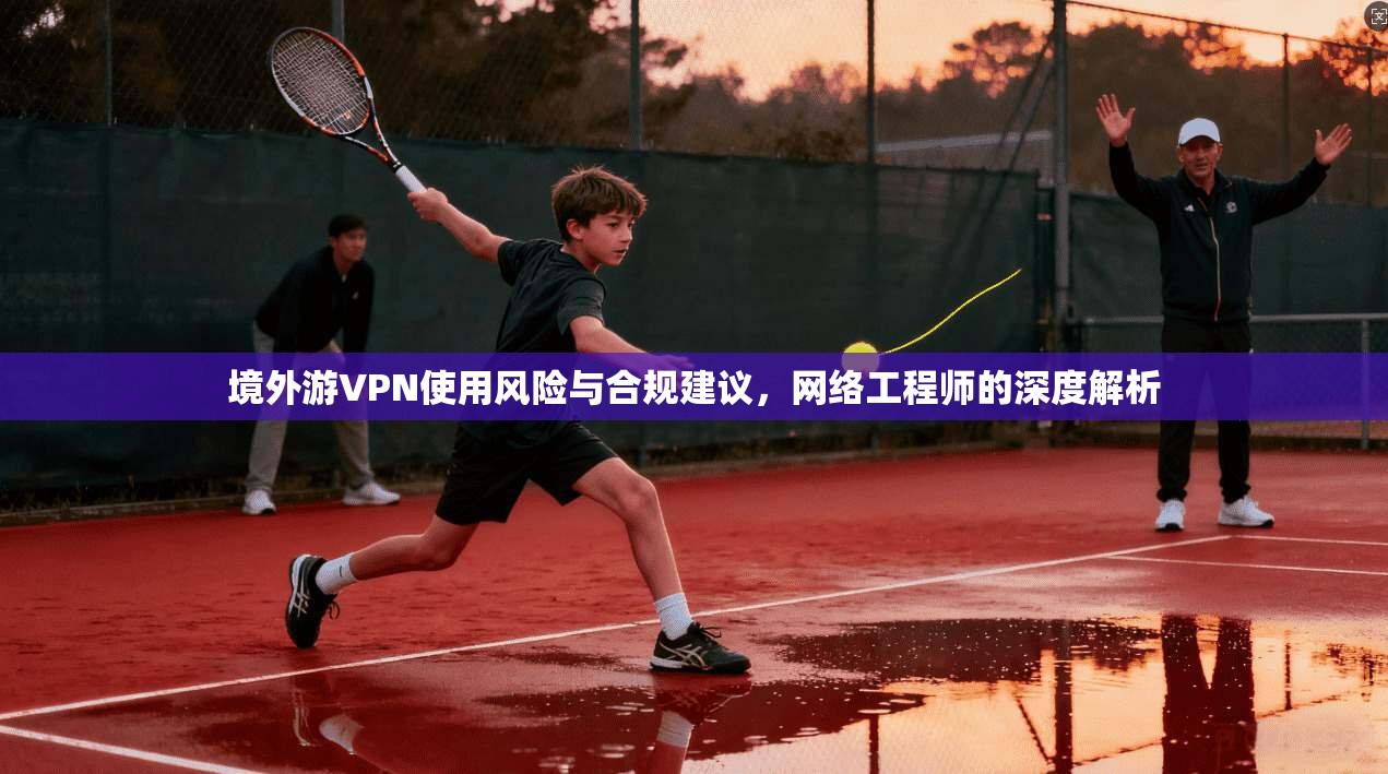 境外游VPN使用风险与合规建议，网络工程师的深度解析