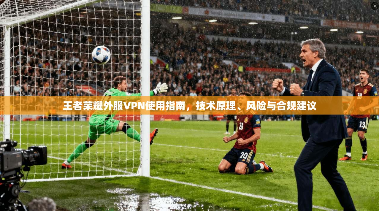 王者荣耀外服VPN使用指南,技术原理、风险与合规建议 王者荣耀外服VPN使用指南,技术原理、风险与合规建议