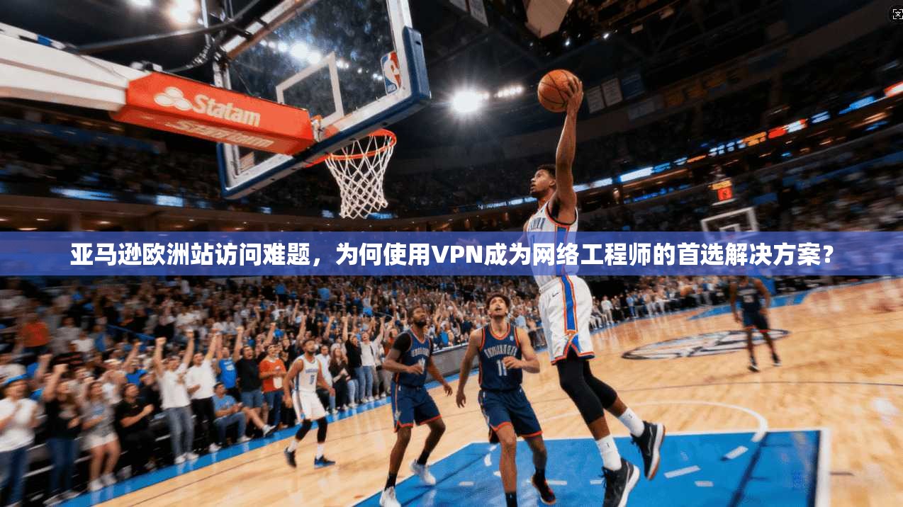 亚马逊欧洲站访问难题,为何使用VPN成为网络工程师的首选解决方案? 亚马逊欧洲站访问难题,为何使用VPN成为网络工程师的首选解决方案?
