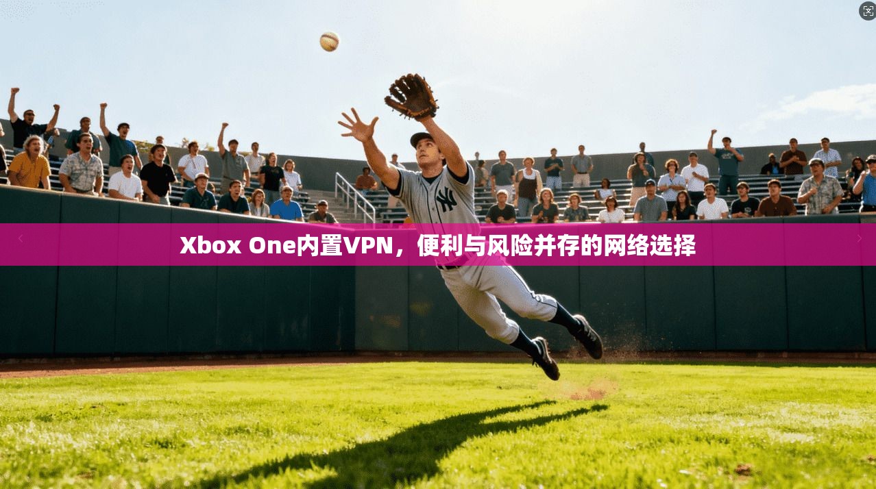 Xbox One内置VPN,便利与风险并存的网络选择 Xbox One内置VPN,便利与风险并存的网络选择