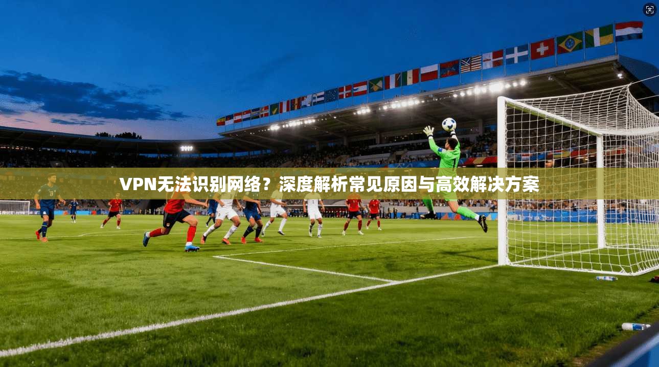 VPN无法识别网络?深度解析常见原因与高效解决方案 VPN无法识别网络?深度解析常见原因与高效解决方案