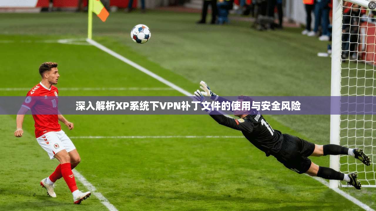 深入解析XP系统下VPN补丁文件的使用与安全风险 深入解析XP系统下VPN补丁文件的使用与安全风险