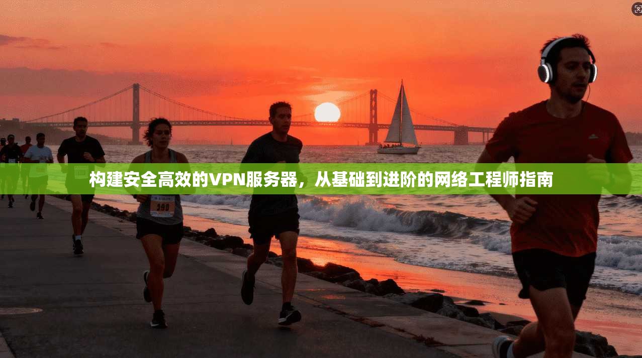 构建安全高效的VPN服务器，从基础到进阶的网络工程师指南