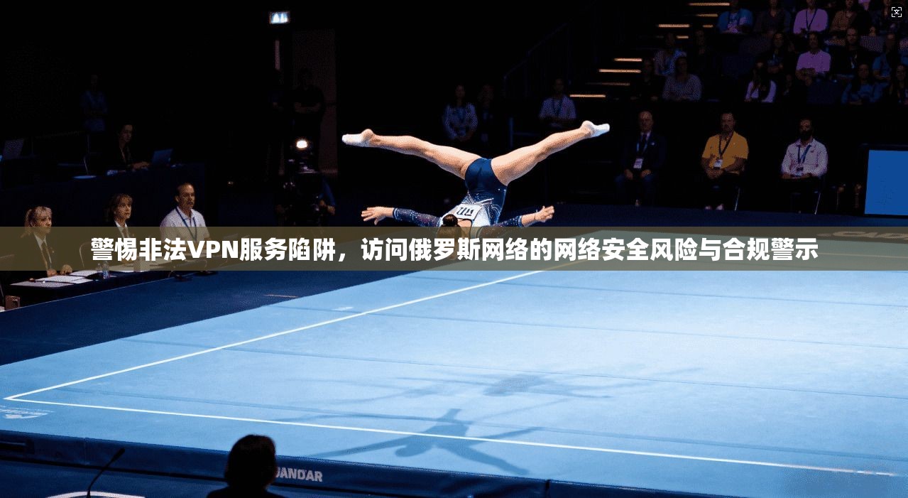 警惕非法VPN服务陷阱，访问俄罗斯网络的网络安全风险与合规警示