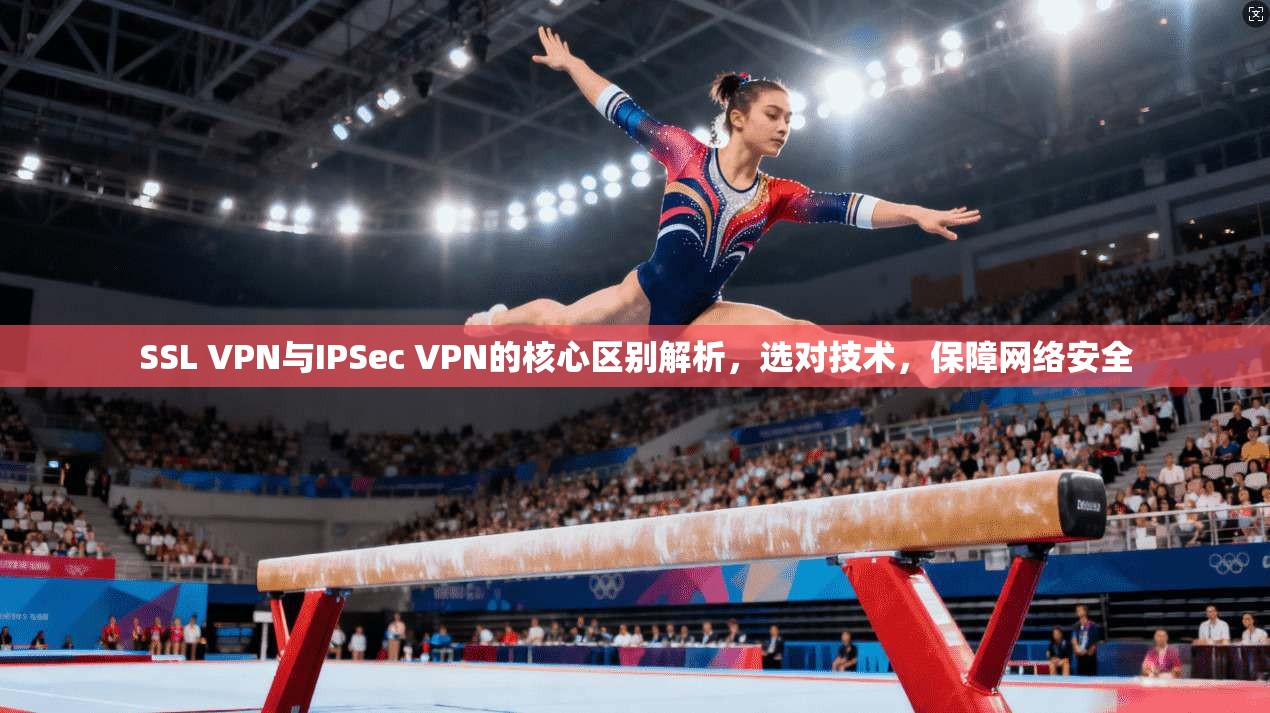 SSL VPN与IPSec VPN的核心区别解析，选对技术，保障网络安全