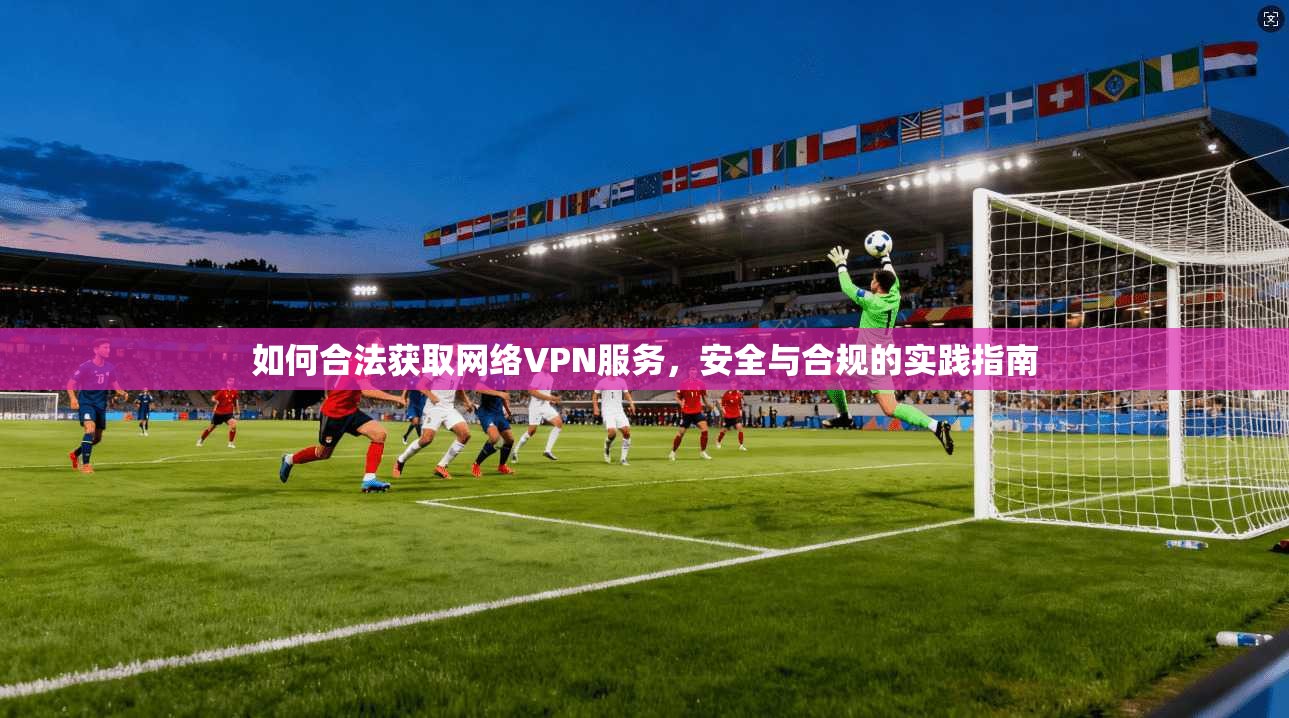 如何合法获取网络VPN服务,安全与合规的实践指南 如何合法获取网络VPN服务,安全与合规的实践指南