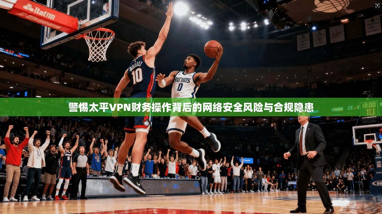 警惕太平VPN财务操作背后的网络安全风险与合规隐患
