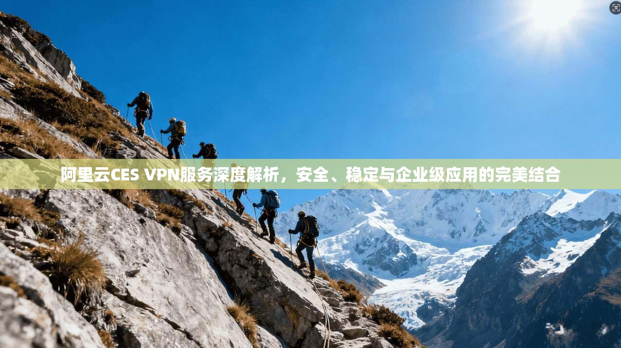 阿里云CES VPN服务深度解析,安全、稳定与企业级应用的完美结合 阿里云CES VPN服务深度解析,安全、稳定与企业级应用的完美结合