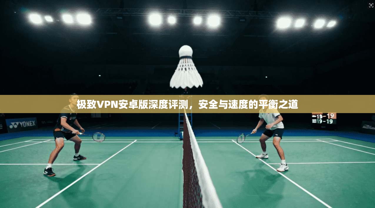 极致VPN安卓版深度评测,安全与速度的平衡之道 极致VPN安卓版深度评测,安全与速度的平衡之道