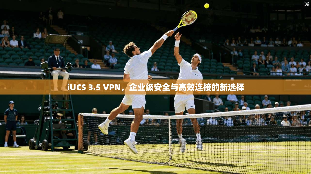iUCS 3.5 VPN，企业级安全与高效连接的新选择