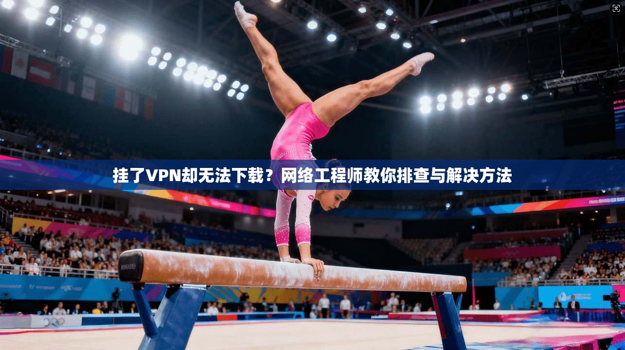 挂了VPN却无法下载?网络工程师教你排查与解决方法 挂了VPN却无法下载?网络工程师教你排查与解决方法