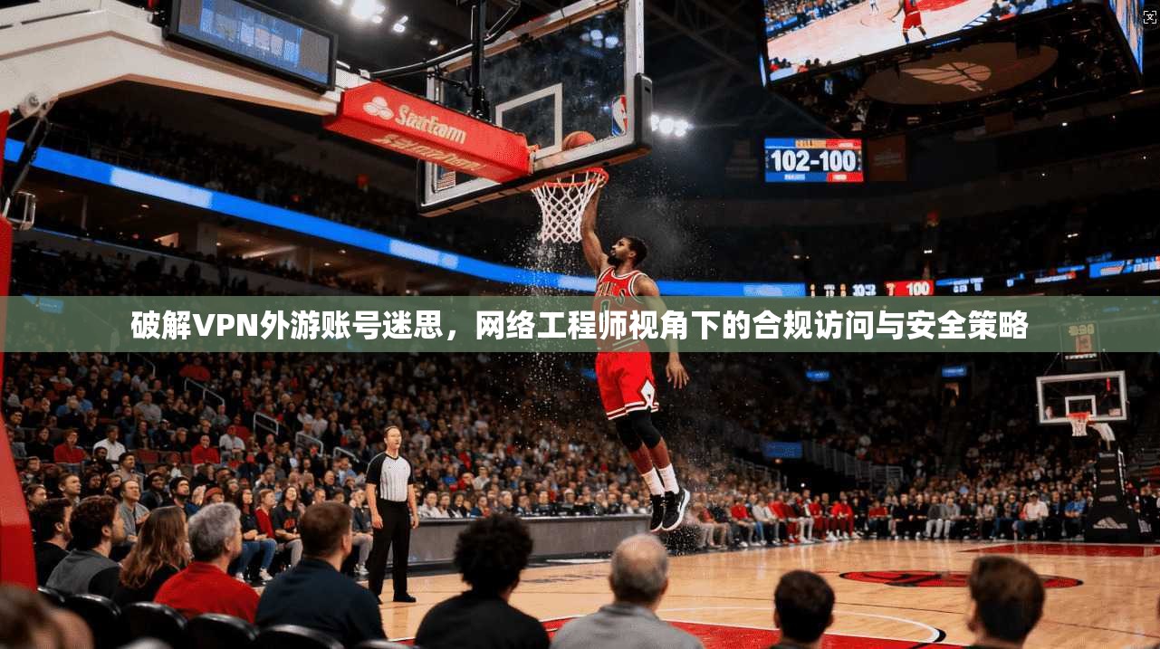 破解VPN外游账号迷思，网络工程师视角下的合规访问与安全策略