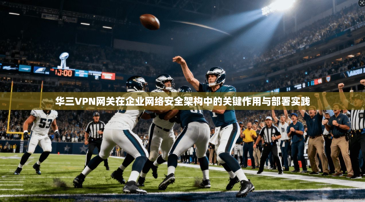 华三VPN网关在企业网络安全架构中的关键作用与部署实践 华三VPN网关在企业网络安全架构中的关键作用与部署实践