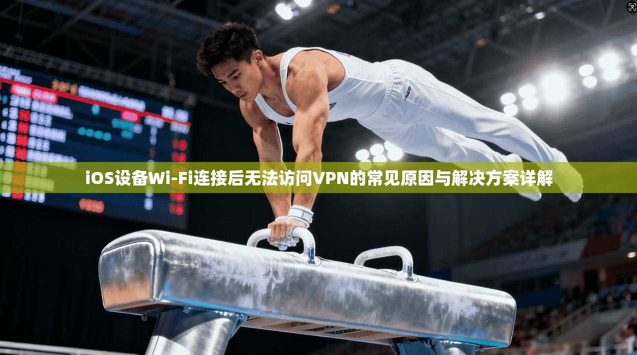 iOS设备Wi-Fi连接后无法访问VPN的常见原因与解决方案详解