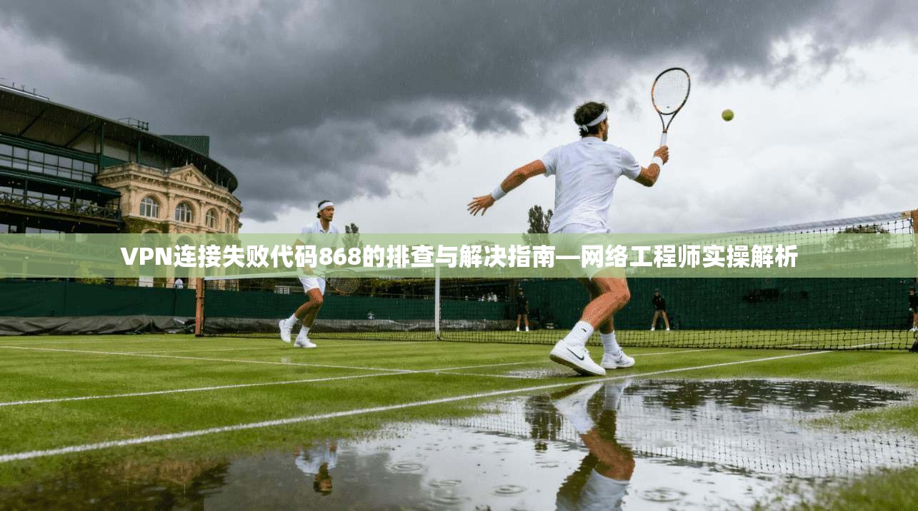 VPN连接失败代码868的排查与解决指南—网络工程师实操解析