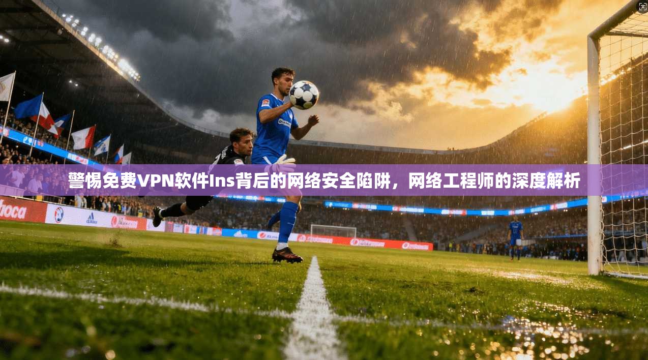 警惕免费VPN软件Ins背后的网络安全陷阱，网络工程师的深度解析
