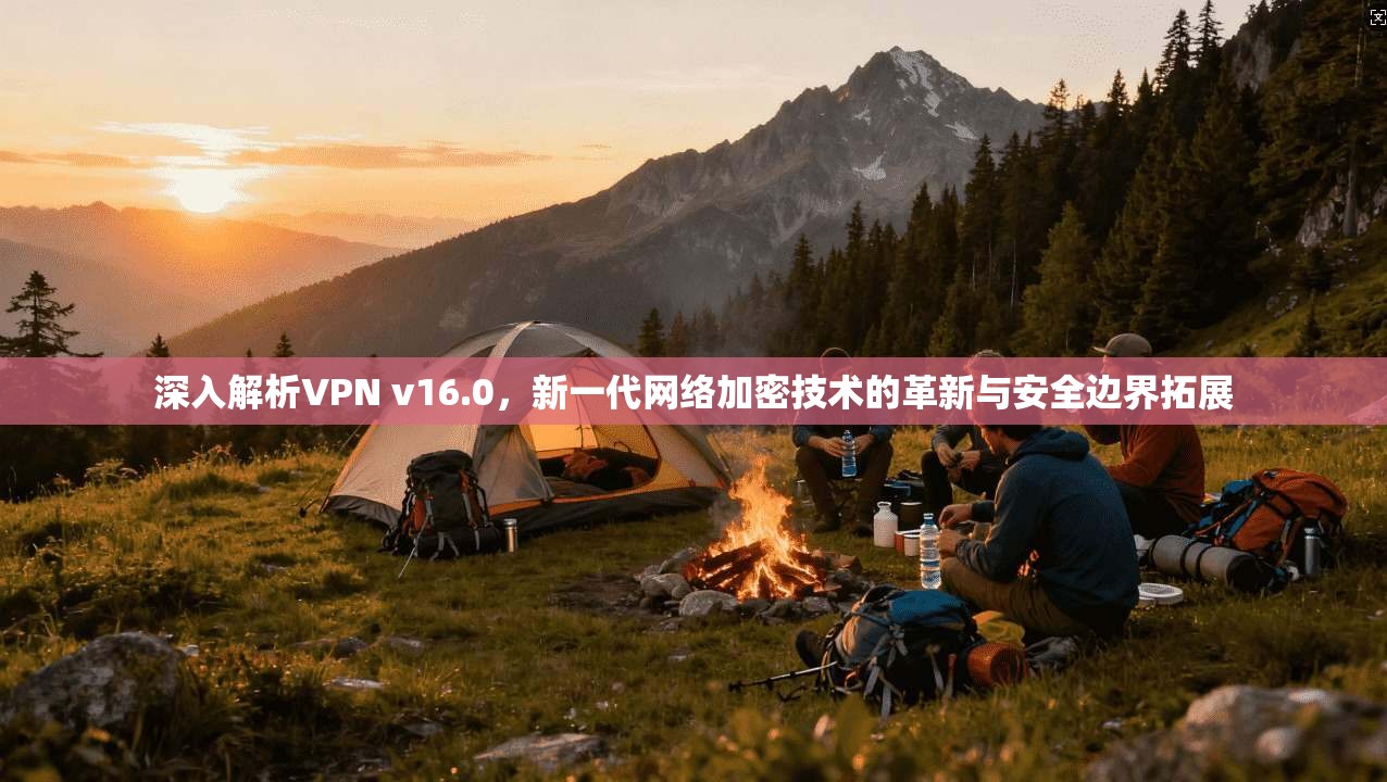 深入解析VPN v16.0，新一代网络加密技术的革新与安全边界拓展