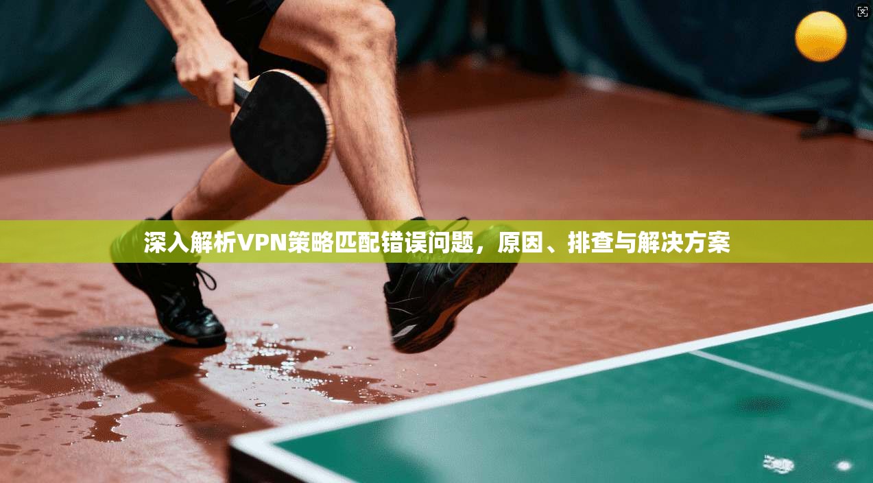 深入解析VPN策略匹配错误问题,原因、排查与解决方案 深入解析VPN策略匹配错误问题,原因、排查与解决方案