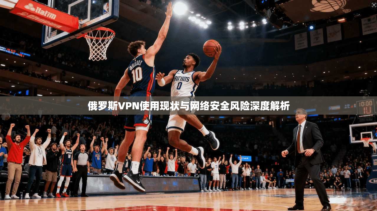 俄罗斯VPN使用现状与网络安全风险深度解析