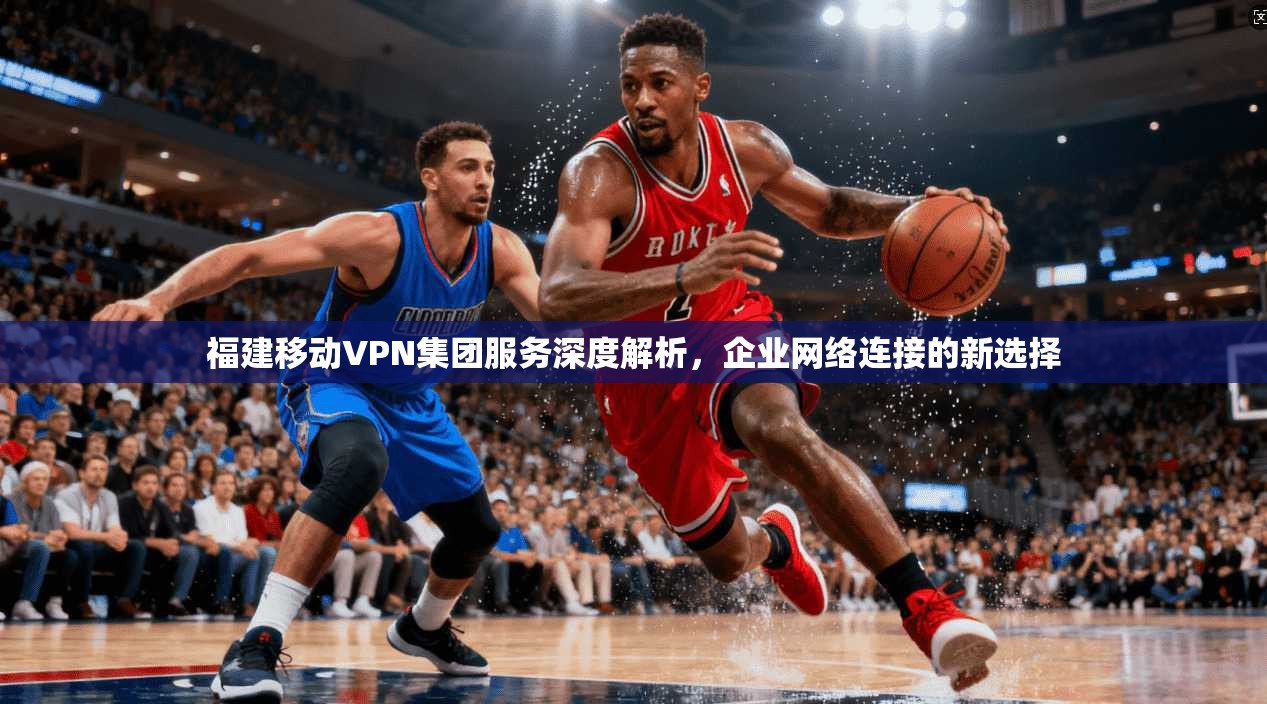 福建移动VPN集团服务深度解析,企业网络连接的新选择 福建移动VPN集团服务深度解析,企业网络连接的新选择