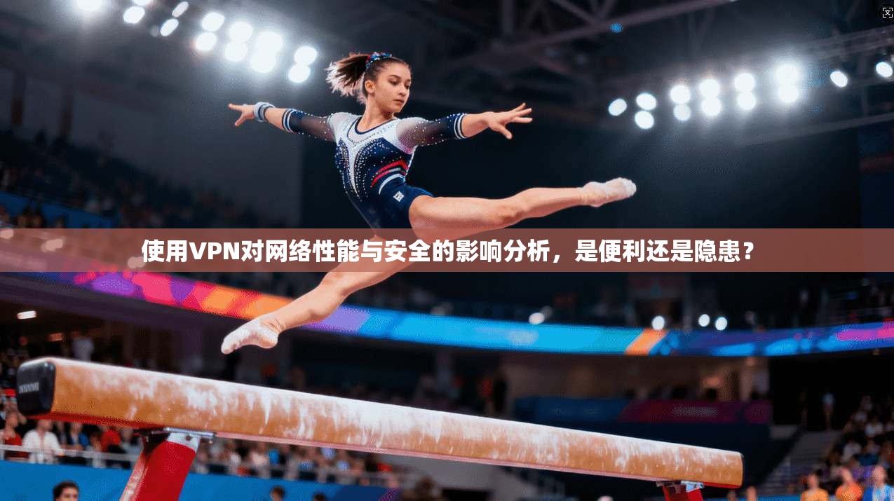 使用VPN对网络性能与安全的影响分析，是便利还是隐患？