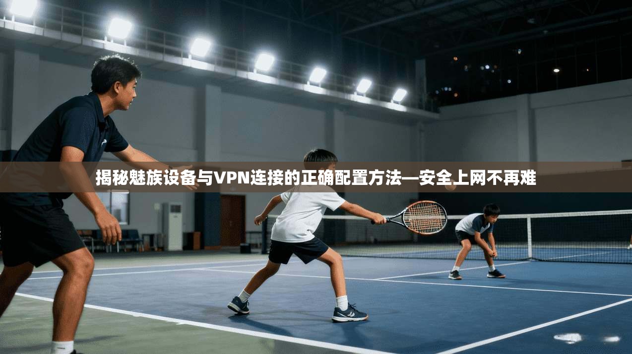 揭秘魅族设备与VPN连接的正确配置方法—安全上网不再难