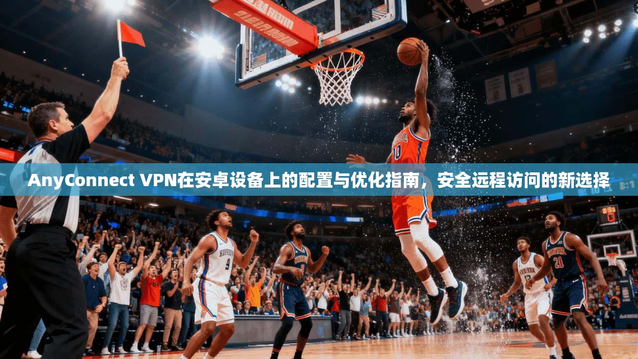 AnyConnect VPN在安卓设备上的配置与优化指南,安全远程访问的新选择 AnyConnect VPN在安卓设备上的配置与优化指南,安全远程访问的新选择