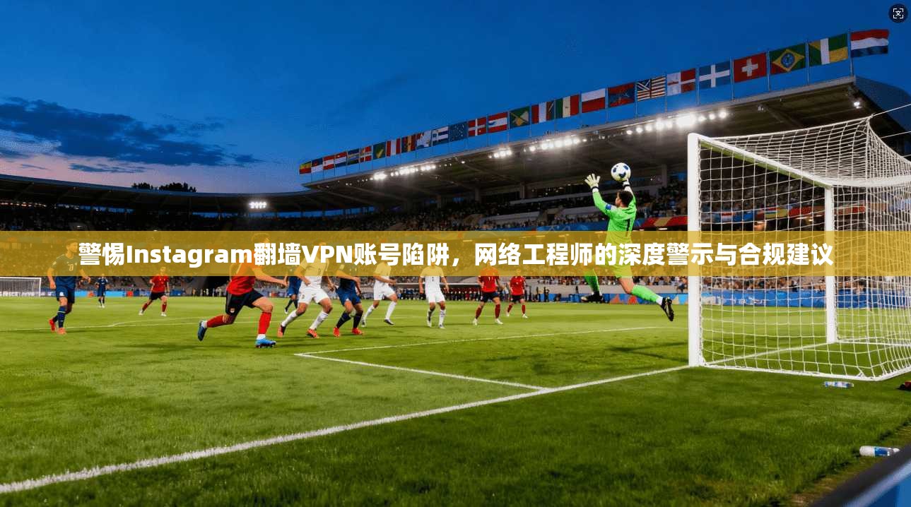 警惕Instagram翻墙VPN账号陷阱,网络工程师的深度警示与合规建议 警惕Instagram翻墙VPN账号陷阱,网络工程师的深度警示与合规建议