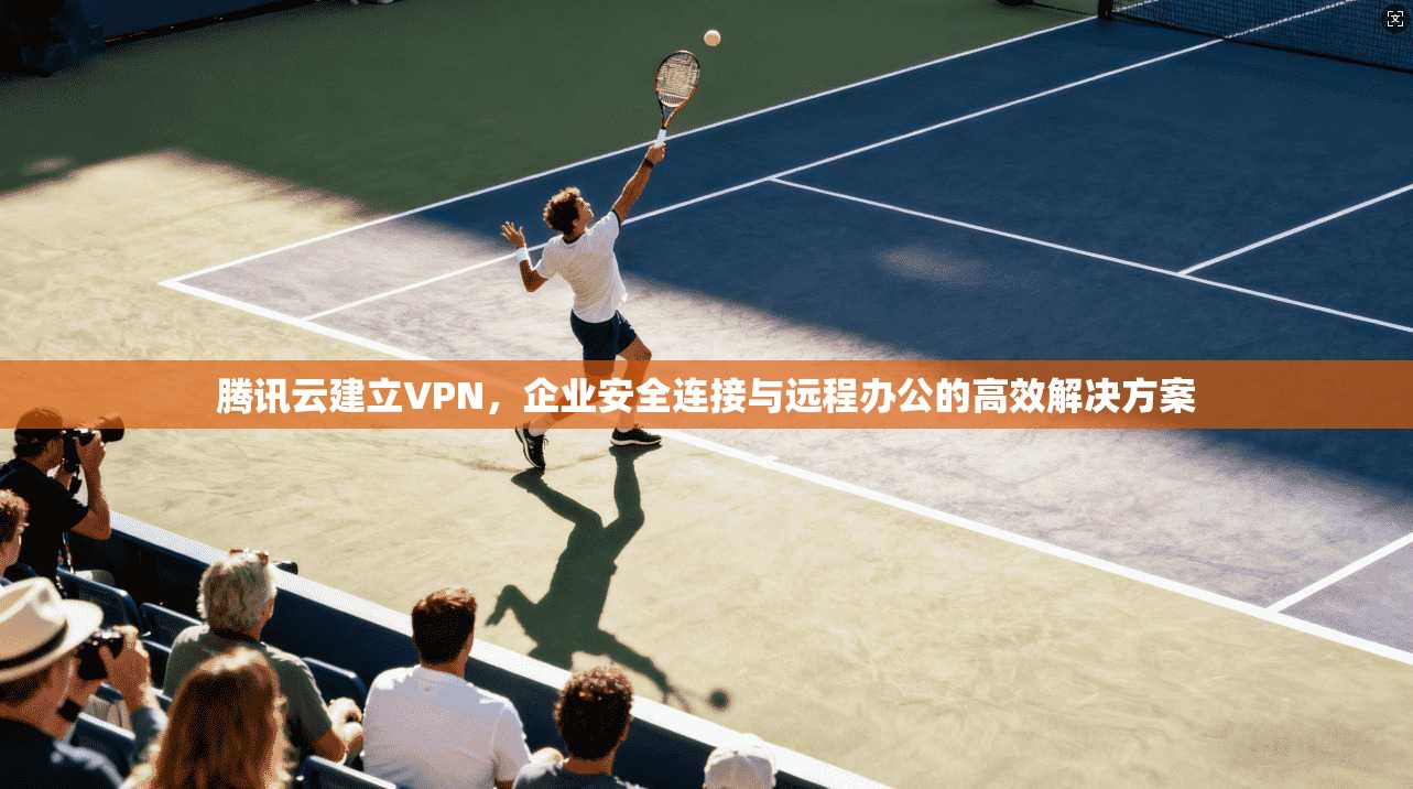 腾讯云建立VPN，企业安全连接与远程办公的高效解决方案