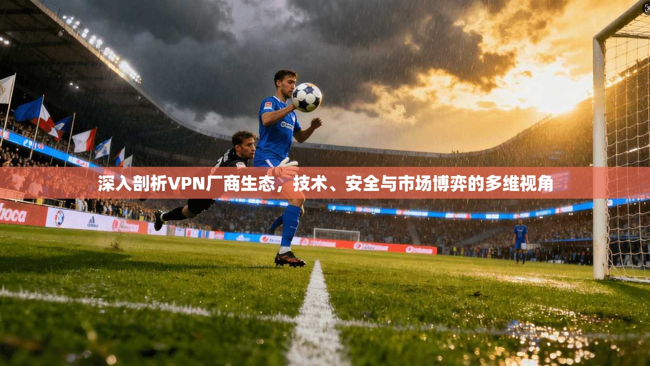 深入剖析VPN厂商生态，技术、安全与市场博弈的多维视角