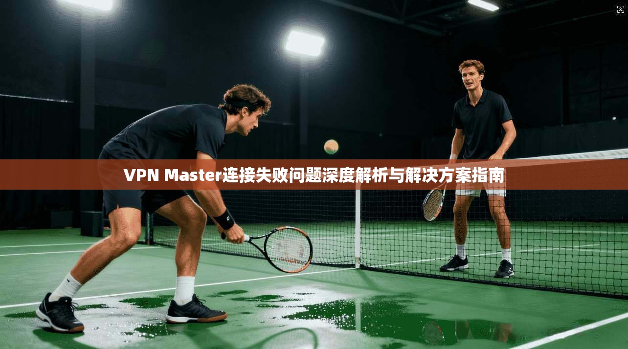 VPN Master连接失败问题深度解析与解决方案指南 VPN Master连接失败问题深度解析与解决方案指南