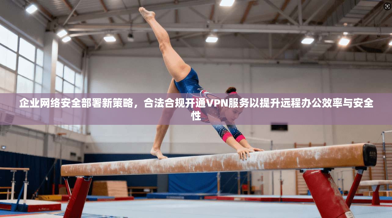 企业网络安全部署新策略,合法合规开通VPN服务以提升远程办公效率与安全性 企业网络安全部署新策略,合法合规开通VPN服务以提升远程办公效率与安全性