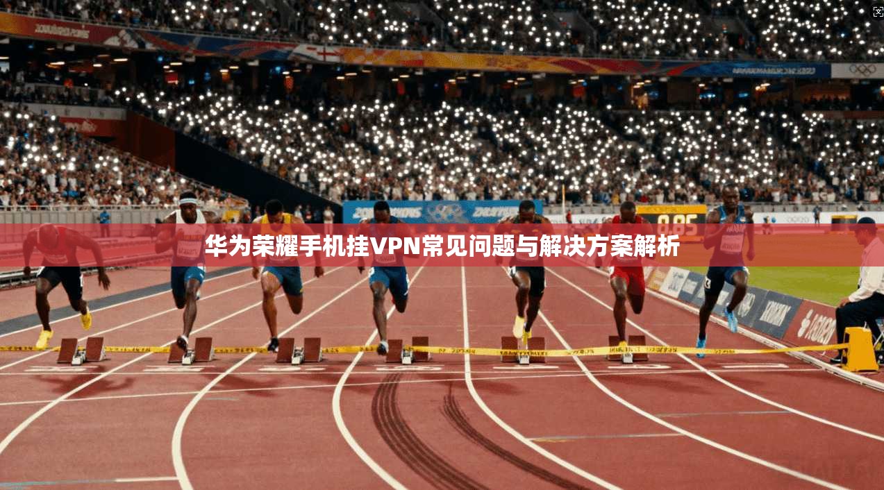 华为荣耀手机挂VPN常见问题与解决方案解析 华为荣耀手机挂VPN常见问题与解决方案解析