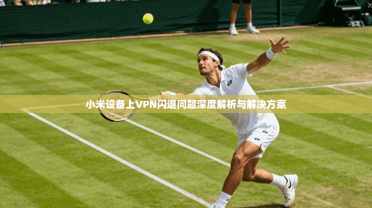 小米设备上VPN闪退问题深度解析与解决方案 小米设备上VPN闪退问题深度解析与解决方案