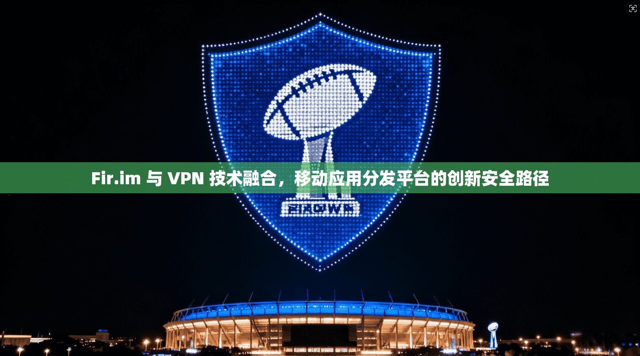 Fir.im 与 VPN 技术融合，移动应用分发平台的创新安全路径