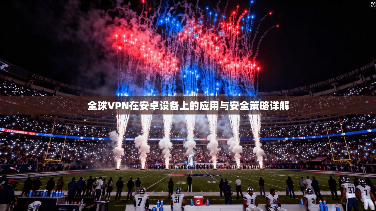 全球VPN在安卓设备上的应用与安全策略详解 全球VPN在安卓设备上的应用与安全策略详解